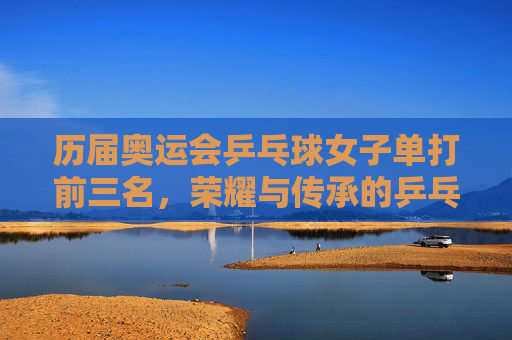 历届奥运会乒乓球女子单打前三名，荣耀与传承的乒乓画卷，奥运乒乓球女子单打前三名，荣耀与传承的画卷
