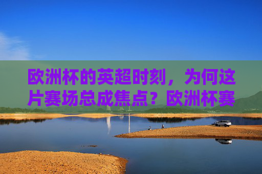 欧洲杯的英超时刻，为何这片赛场总成焦点？欧洲杯赛场，英超为何总成焦点？
