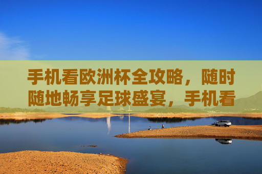 手机看欧洲杯全攻略，随时随地畅享足球盛宴，手机看欧洲杯全攻略，随时随地畅享足球盛宴