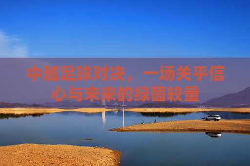 中越足球对决,一场关乎信心与未来的绿茵较量