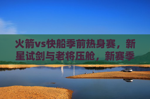 火箭vs快船季前热身赛,新星试剑与老将压舱,新赛季前哨战看点解析,火箭vs快船季前热身,新星试剑老将压舱,新赛季前哨战看点