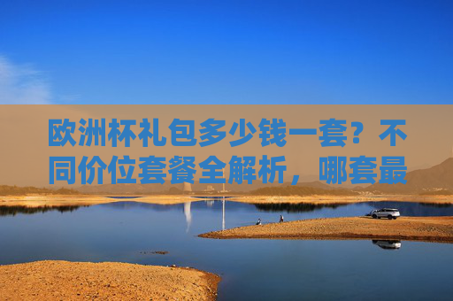 欧洲杯礼包多少钱一套?不同价位套餐全解析,哪套最值得入手?欧洲杯礼包不同价位套餐价格解析,哪套最值得入手?