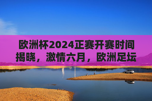 欧洲杯2024正赛开赛时间揭晓，激情六月，欧洲足坛盛宴即将启幕，欧洲杯2024正赛开赛时间揭晓 六月激情盛宴启幕