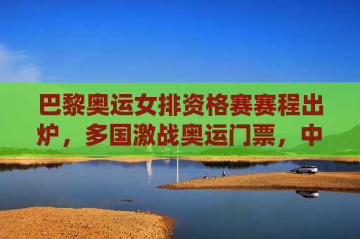 巴黎奥运女排资格赛赛程出炉,多国激战奥运门票,中国女排关键战役解析,巴黎奥运女排资格赛赛程出炉,多国激战奥运门票,中国女排关键战役解析