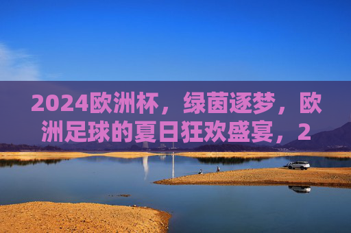 2024欧洲杯,绿茵逐梦,欧洲足球的夏日狂欢盛宴,2024欧洲杯,绿茵逐梦,夏日狂欢盛宴