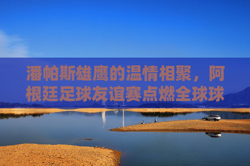 潘帕斯雄鹰的温情相聚，阿根廷足球友谊赛点燃全球球迷热情，潘帕斯雄鹰温情相聚，友谊赛燃动全球球迷热情