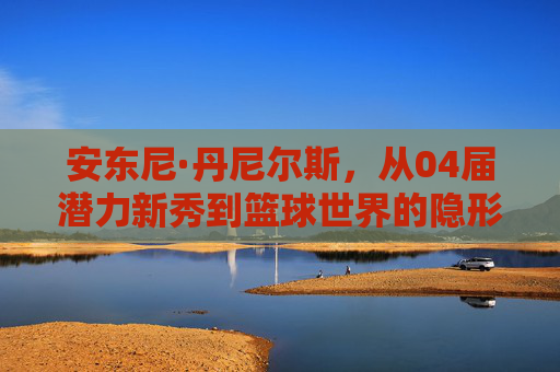 安东尼·丹尼尔斯,从04届潜力新秀到篮球世界的隐形推手,安东尼·丹尼尔斯,从04届新秀到篮球隐形推手