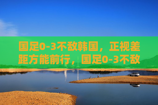 国足0-3不敌韩国,正视差距方能前行,国足0-3不敌韩国,正视差距方能前行