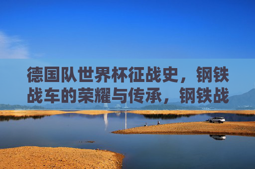 德国队世界杯征战史，钢铁战车的荣耀与传承，钢铁战车的世界杯荣耀史诗