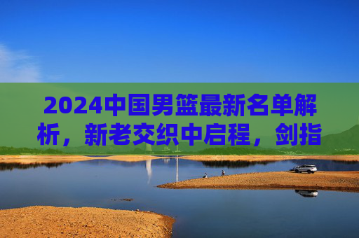 2024中国男篮最新名单解析，新老交织中启程，剑指亚洲新征程，2024中国男篮名单解析，新老交织启程，剑指亚洲新征程