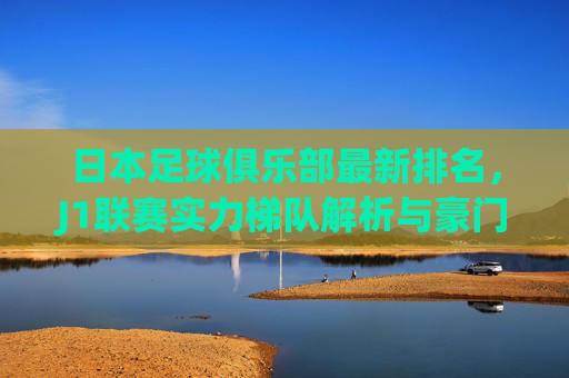 日本足球俱乐部最新排名,J1联赛实力梯队解析与豪门兴衰史,日本J1联赛最新排名,实力梯队解析与豪门兴衰史