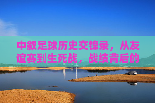 中叙足球历史交锋录,从友谊赛到生死战,战绩背后的足球故事,从友谊赛到生死战,中叙足球历史交锋录里的故事