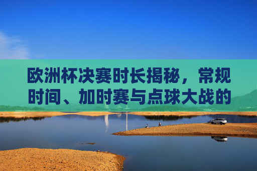 欧洲杯决赛时长揭秘，常规时间、加时赛与点球大战的时间规则，欧洲杯决赛时长规则揭秘，常规时间、加时赛与点球大战