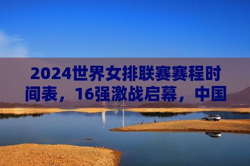 2024世界女排联赛赛程时间表，16强激战启幕，中国女排剑指总决赛巅峰，2024世界女排联赛16强激战启幕 中国女排剑指总决赛巅峰