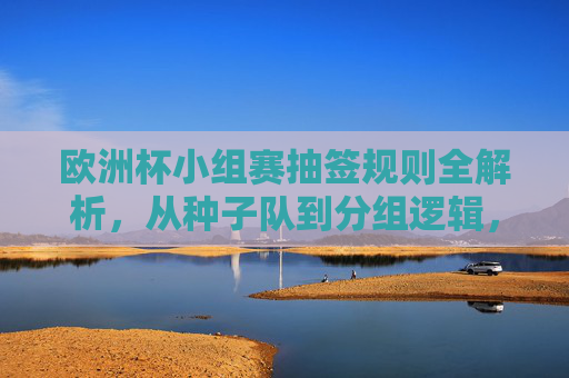 欧洲杯小组赛抽签规则全解析,从种子队到分组逻辑,欧洲杯小组赛抽签规则全解析,从种子队到分组逻辑