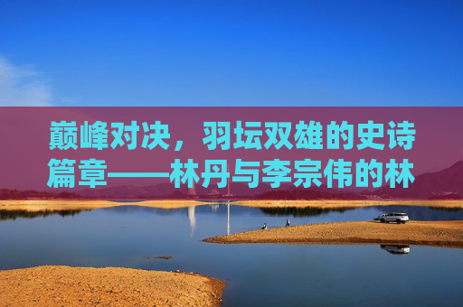 巅峰对决，羽坛双雄的史诗篇章——林丹与李宗伟的林李大战，林李大战，羽坛双雄的巅峰对决