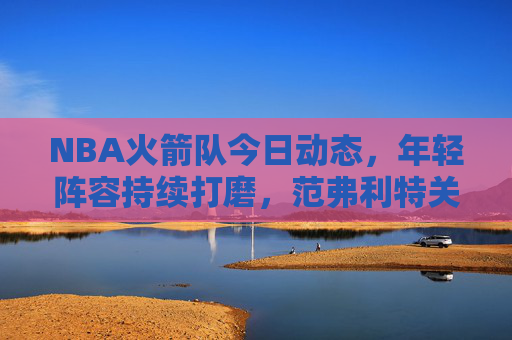 NBA火箭队今日动态，年轻阵容持续打磨，范弗利特关键球引领逆转胜，NBA火箭队今日逆转胜 范弗利特关键球引领年轻阵容打磨