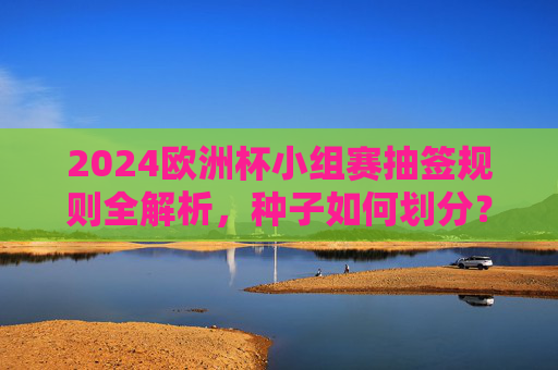 2024欧洲杯小组赛抽签规则全解析,种子如何划分?同国球队如何避碰?2024欧洲杯小组赛抽签规则全解析,种子划分与同国避碰详解