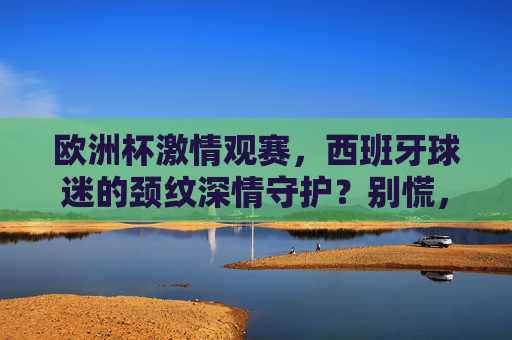 欧洲杯激情观赛，西班牙球迷的颈纹深情守护？别慌，这几招让你告别岁月痕迹！欧洲杯观赛，西班牙球迷告别颈纹有妙招！