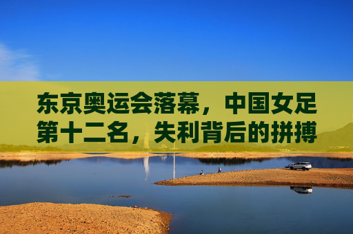 东京奥运会落幕，中国女足第十二名，失利背后的拼搏与未来，东京奥运落幕，中国女足第十二名，拼搏为墨，未来可期