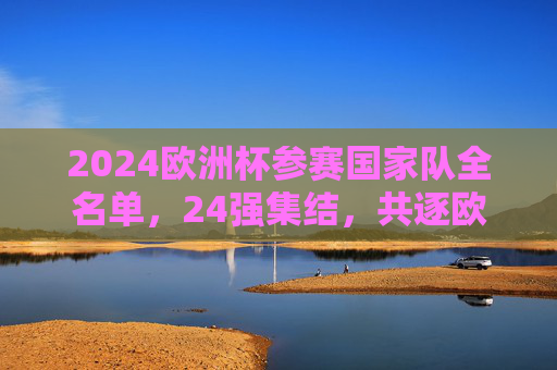 2024欧洲杯参赛国家队全名单，24强集结，共逐欧洲之巅，2024欧洲杯，24强全名单集结，共逐欧洲之巅