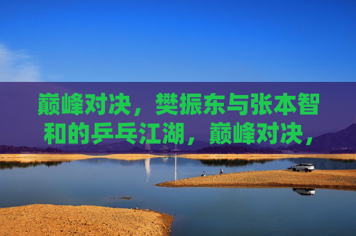 巅峰对决,樊振东与张本智和的乒乓江湖,巅峰对决,樊振东与张本智和的乒乓江湖