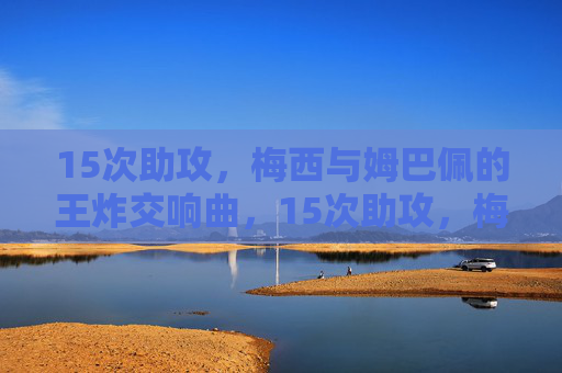 15次助攻，梅西与姆巴佩的王炸交响曲，15次助攻，梅西姆巴佩的王炸交响曲