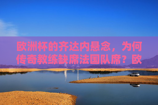 欧洲杯的齐达内悬念,为何传奇教练缺席法国队席?欧洲杯齐达内悬念,传奇教练为何缺席法国队席?