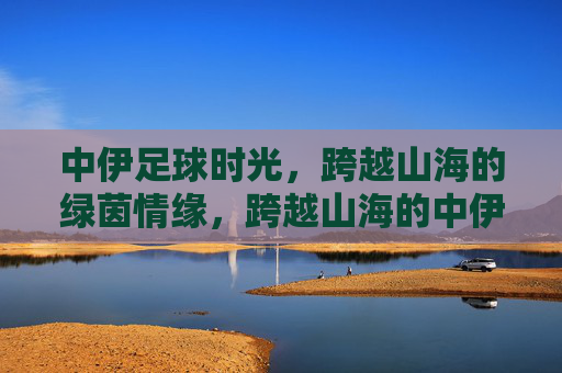 中伊足球时光，跨越山海的绿茵情缘，跨越山海的中伊足球情缘