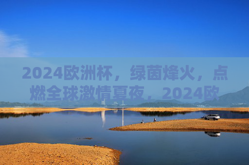 2024欧洲杯，绿茵烽火，点燃全球激情夏夜，2024欧洲杯绿茵烽火点燃全球激情夏夜