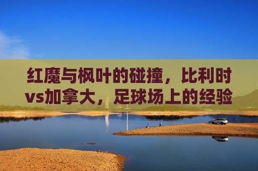 红魔与枫叶的碰撞，比利时vs加拿大，足球场上的经验与青春之歌，红魔经验对撞枫叶青春