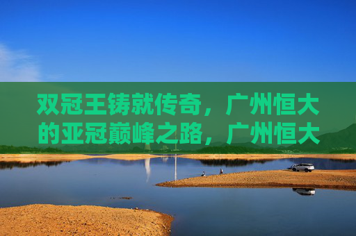双冠王铸就传奇,广州恒大的亚冠巅峰之路,广州恒大双冠王铸就亚冠巅峰传奇
