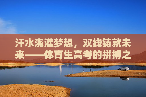 汗水浇灌梦想,双线铸就未来——体育生高考的拼搏之路,体育生高考,汗水浇灌梦想,双线铸就未来