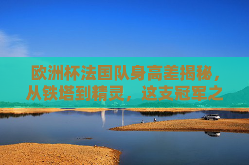 欧洲杯法国队身高差揭秘，从铁塔到精灵，这支冠军之师的身高密码，欧洲杯法国队身高差，从铁塔到精灵的冠军密码