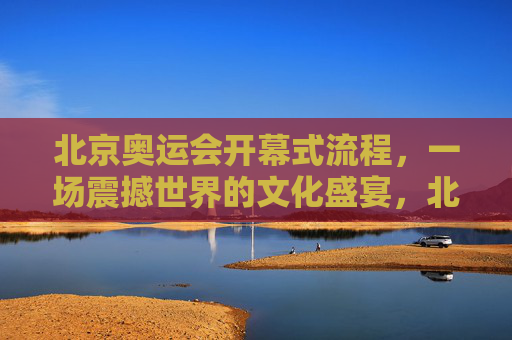 北京奥运会开幕式流程，一场震撼世界的文化盛宴，北京奥运会开幕式，震撼世界的文化盛宴