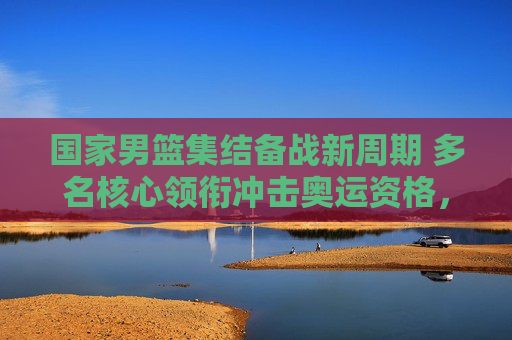 国家男篮集结备战新周期 多名核心领衔冲击奥运资格，国家男篮新周期备战 核心阵容冲击奥运资格