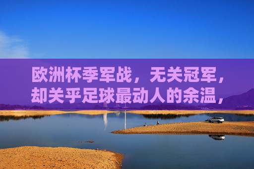 欧洲杯季军战，无关冠军，却关乎足球最动人的余温，欧洲杯季军战，无关冠军，余温动人