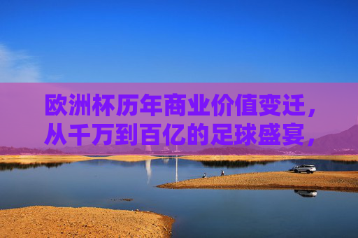 欧洲杯历年商业价值变迁,从千万到百亿的足球盛宴,欧洲杯商业价值变迁,从千万到百亿的足球盛宴