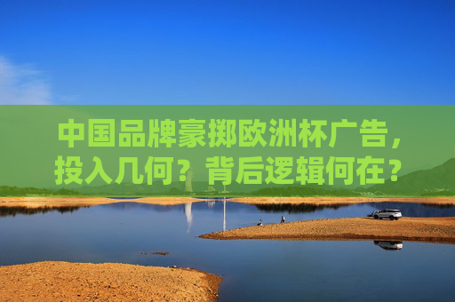 中国品牌豪掷欧洲杯广告，投入几何？背后逻辑何在？中国品牌豪掷欧洲杯广告，投入与逻辑解析