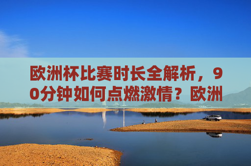 欧洲杯比赛时长全解析，90分钟如何点燃激情？欧洲杯90分钟，燃情全解析