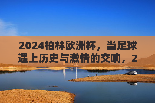 2024柏林欧洲杯,当足球遇上历史与激情的交响,2024柏林欧洲杯,足球与历史激情的交响