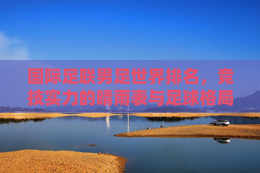 国际足联男足世界排名,竞技实力的晴雨表与足球格局的缩影,国际足联男足世界排名,竞技实力的晴雨表与足球格局的缩影