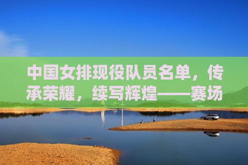中国女排现役队员名单，传承荣耀，续写辉煌——赛场风采一览，中国女排现役队员，传承荣耀，赛场续辉煌