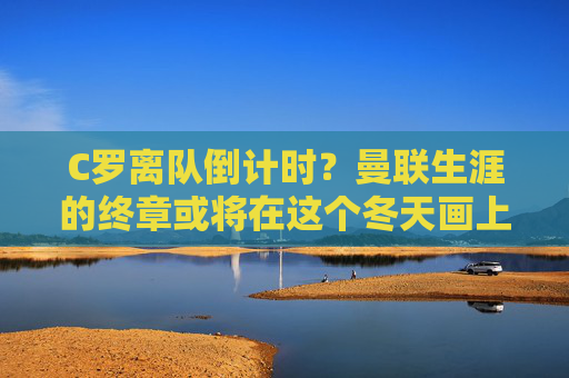 C罗离队倒计时？曼联生涯的终章或将在这个冬天画上句号？C罗离队倒计时，曼联生涯终章或于冬画上句号