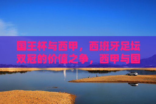 国王杯与西甲，西班牙足坛双冠的价值之争，西甲与国王杯，西班牙双冠的价值之辩