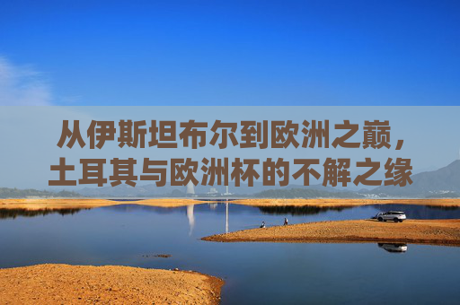 从伊斯坦布尔到欧洲之巅，土耳其与欧洲杯的不解之缘，伊斯坦布尔到欧洲之巅，土耳其与欧洲杯的不解之缘
