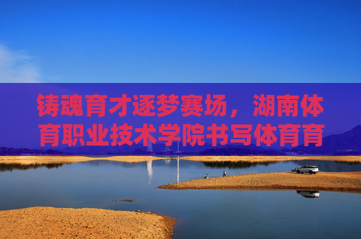 铸魂育才逐梦赛场,湖南体育职业技术学院书写体育育人新篇,铸魂育才逐梦赛场 湖南体育职院谱新篇