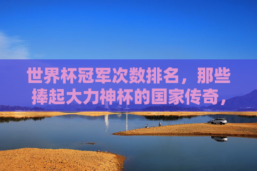 世界杯冠军次数排名,那些捧起大力神杯的国家传奇,世界杯冠军次数排名,捧起大力神杯的国家传奇