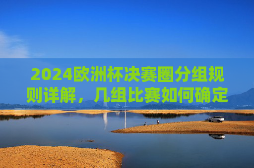 2024欧洲杯决赛圈分组规则详解，几组比赛如何确定晋级？2024欧洲杯决赛圈分组规则与晋级确定详解