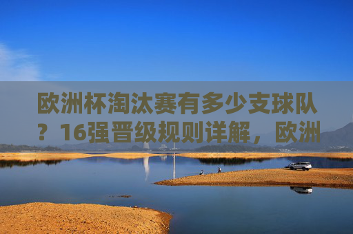 欧洲杯淘汰赛有多少支球队？16强晋级规则详解，欧洲杯淘汰赛16强，球队数量与晋级规则详解